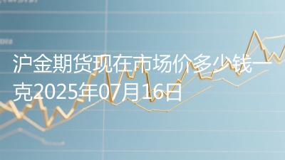 沪金期货现在市场价多少钱一克2025年07月16日