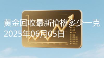 黄金回收最新价格多少一克2025年06月05日
