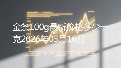 金条100g最新价格多少一克2026年03月16日