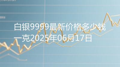 白银9999最新价格多少钱一克2025年06月17日