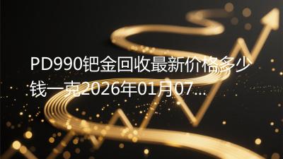 PD990钯金回收最新价格多少钱一克2026年01月07日