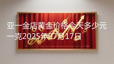 亚一金店黄金价格今天多少元一克2025年07月17日