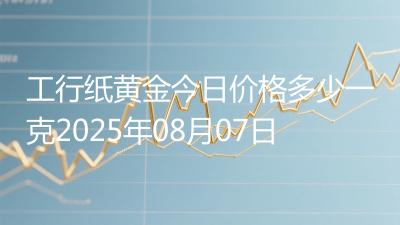 工行纸黄金今日价格多少一克2025年08月07日