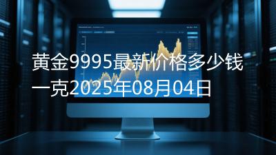 黄金9995最新价格多少钱一克2025年08月04日
