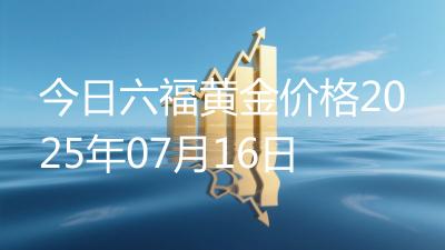 今日六福黄金价格2025年07月16日