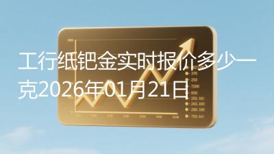 工行纸钯金实时报价多少一克2026年01月21日