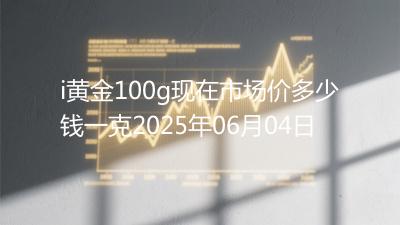 i黄金100g现在市场价多少钱一克2025年06月04日