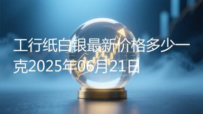 工行纸白银最新价格多少一克2025年06月21日