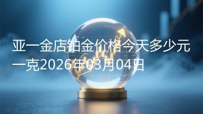 亚一金店铂金价格今天多少元一克2026年03月04日