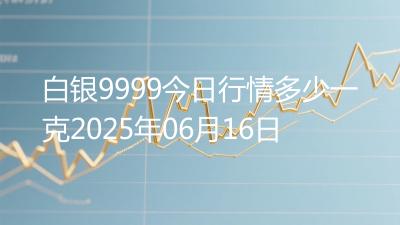 白银9999今日行情多少一克2025年06月16日