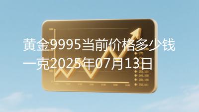 黄金9995当前价格多少钱一克2025年07月13日