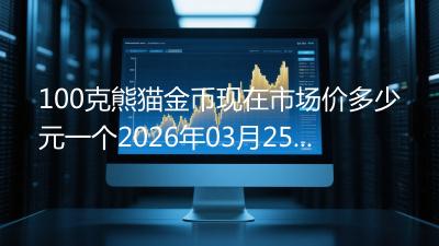 100克熊猫金币现在市场价多少元一个2026年03月25日