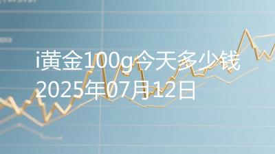 i黄金100g今天多少钱2025年07月12日