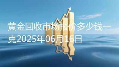 黄金回收市场报价多少钱一克2025年06月16日