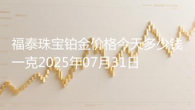 福泰珠宝铂金价格今天多少钱一克2025年07月31日