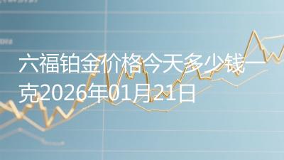六福铂金价格今天多少钱一克2026年01月21日