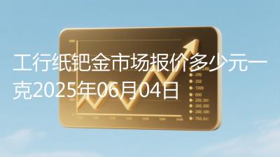 工行纸钯金市场报价多少元一克2025年06月04日