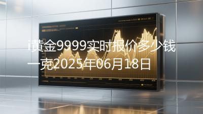i黄金9999实时报价多少钱一克2025年06月18日