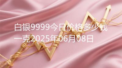 白银9999今日价格多少钱一克2025年06月08日