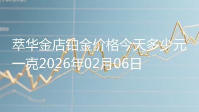 萃华金店铂金价格今天多少元一克2026年02月06日