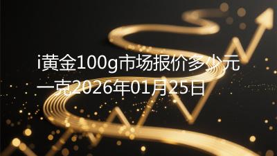 i黄金100g市场报价多少元一克2026年01月25日