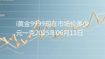 i黄金9999现在市场价多少元一克2025年06月11日