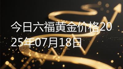 今日六福黄金价格2025年07月18日