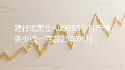建行纸黄金AU9995今日行情多少钱一克2025年06月09日