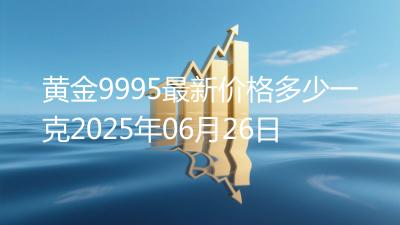 黄金9995最新价格多少一克2025年06月26日
