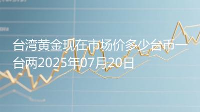 台湾黄金现在市场价多少台币一台两2025年07月20日