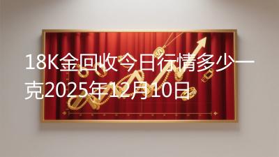 18K金回收今日行情多少一克2025年12月10日