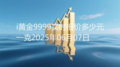 i黄金9999实时报价多少元一克2025年06月07日