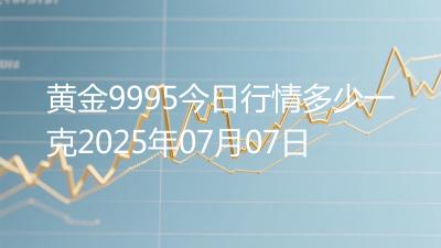 黄金9995今日行情多少一克2025年07月07日