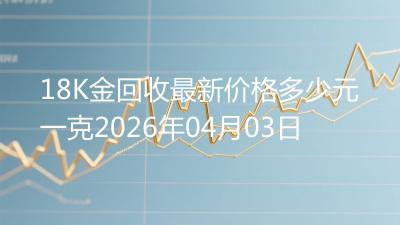 18K金回收最新价格多少元一克2026年04月03日
