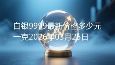 白银9999最新价格多少元一克2026年03月25日