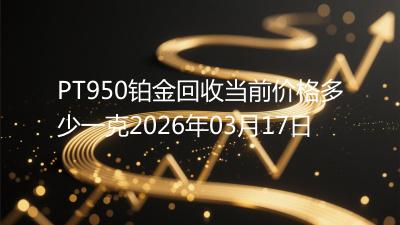 PT950铂金回收当前价格多少一克2026年03月17日