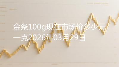 金条100g现在市场价多少元一克2026年03月29日