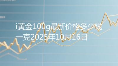 i黄金100g最新价格多少钱一克2025年10月16日