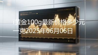 i黄金100g最新价格多少元一克2025年06月06日