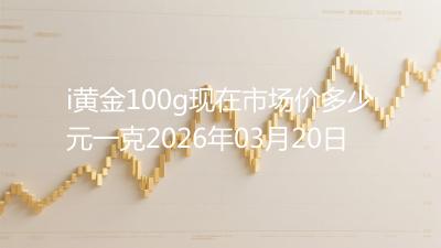 i黄金100g现在市场价多少元一克2026年03月20日