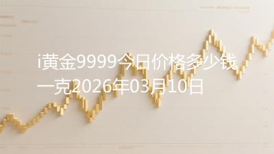 i黄金9999今日价格多少钱一克2026年03月10日