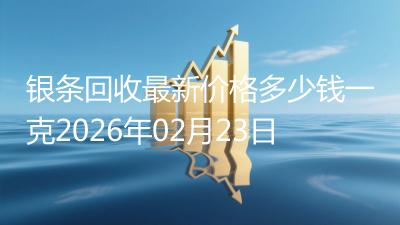 银条回收最新价格多少钱一克2026年02月23日