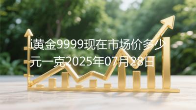 i黄金9999现在市场价多少元一克2025年07月28日
