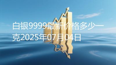 白银9999最新价格多少一克2025年07月04日