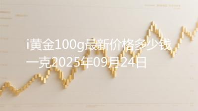 i黄金100g最新价格多少钱一克2025年09月24日