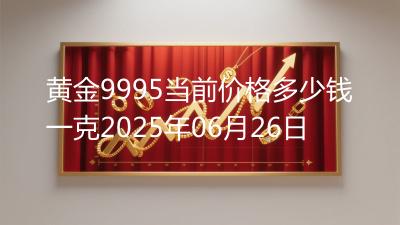 黄金9995当前价格多少钱一克2025年06月26日