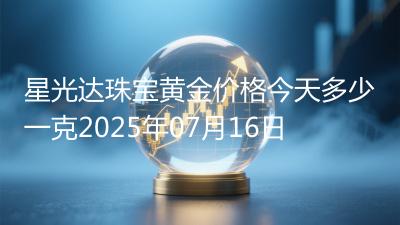 星光达珠宝黄金价格今天多少一克2025年07月16日