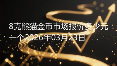 8克熊猫金币市场报价多少元一个2026年03月23日