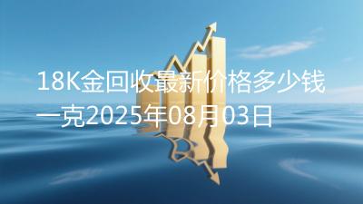 18K金回收最新价格多少钱一克2025年08月03日