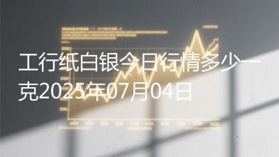 工行纸白银今日行情多少一克2025年07月04日
